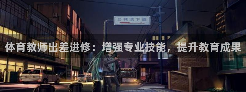 极悦官方网站app下载软件：体育教师出差进修：增强专