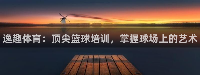 极悦娱乐负责人怎么样：逸趣体育：顶尖篮球培训，掌握球