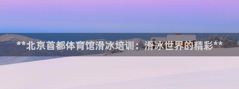 极悦平台官方网站入口链接：**北京首都体育馆滑冰培训