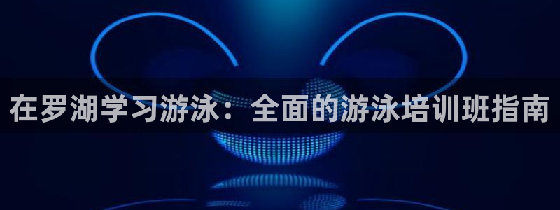 极悦平台官网登录：在罗湖学习游泳：全面的游泳培训班指